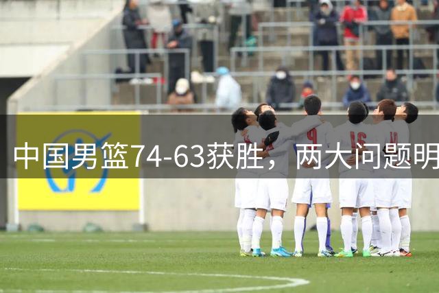 中国男篮74-63获胜，两大问题明显，廖三宁成进攻端大腿，球员评分出炉：庞峥麟9.3分