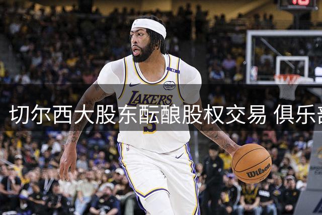 切尔西大股东酝酿股权交易 俱乐部估值突破50亿英镑大关
