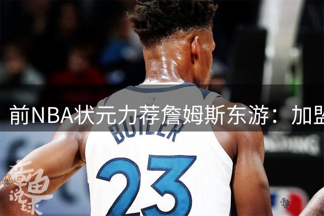 前NBA状元力荐詹姆斯东游：加盟76人将迎来夺冠最佳窗口期