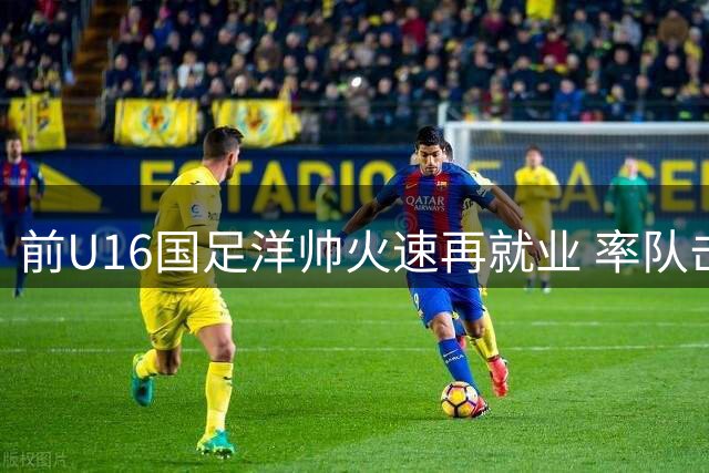 前U16国足洋帅火速再就业 率队击溃韩国的他加盟中甲劲旅