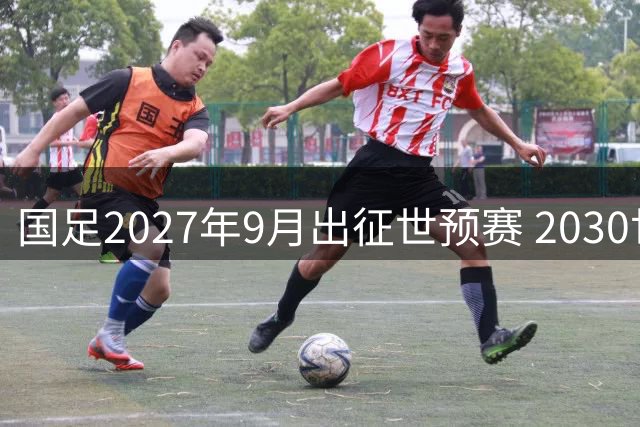 国足2027年9月出征世预赛 2030世界杯亚洲赛制维持8.5席
