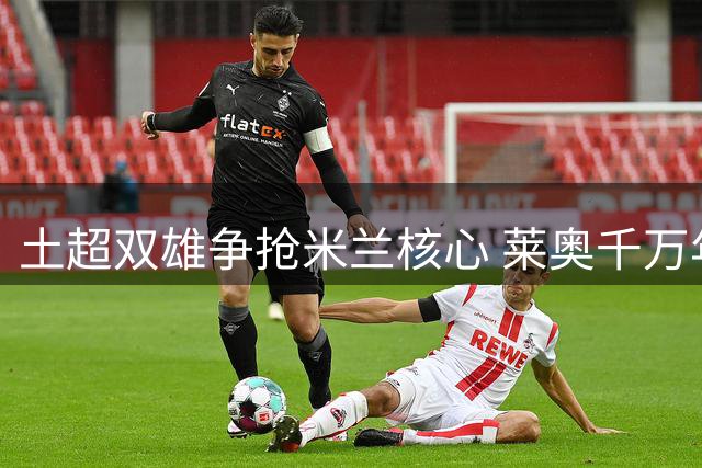 土超双雄争抢米兰核心 莱奥千万年薪诱惑难挡