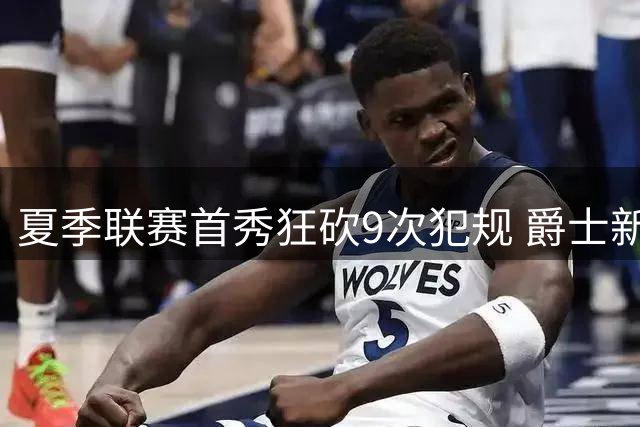 夏季联赛首秀狂砍9次犯规 爵士新秀就是想告诉所有人别把他当软柿子