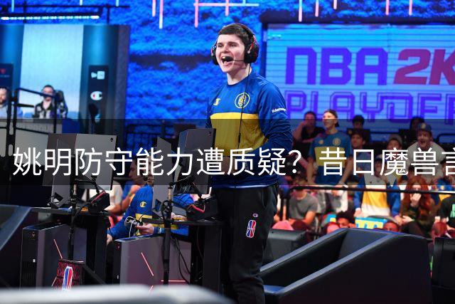 姚明防守能力遭质疑？昔日魔兽言论引热议