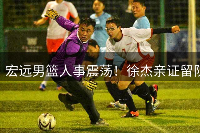 宏远男篮人事震荡！徐杰亲证留队意向 朱芳雨发表告别感言