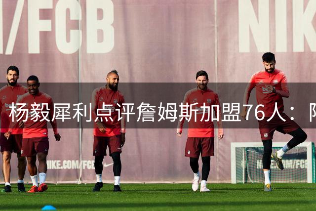 杨毅犀利点评詹姆斯加盟76人：阵容已饱和 布朗性格恐成隐患