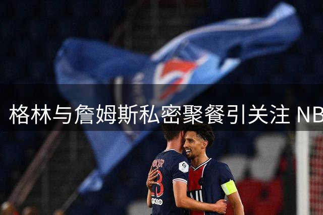 格林与詹姆斯私密聚餐引关注 NBA总裁催促其尽快公布未来去向