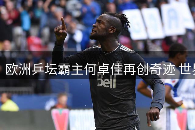 欧洲乒坛霸主何卓佳再创奇迹 世界排名46逆袭TOP4新星