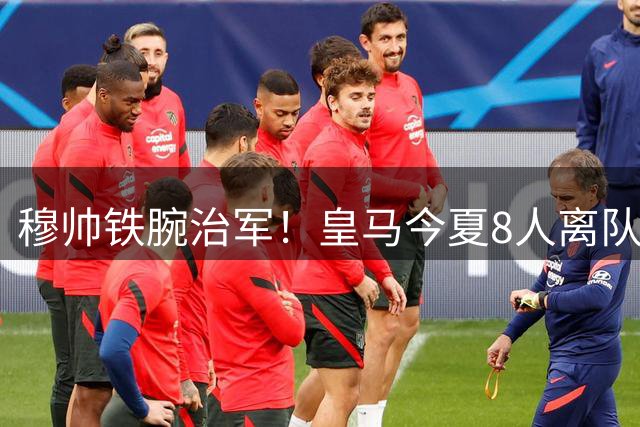 穆帅铁腕治军！皇马今夏8人离队名单曝光 仅4大核心获留队承诺
