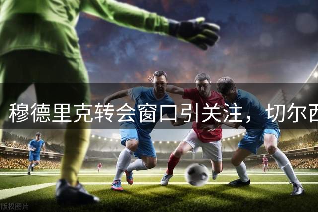 穆德里克转会窗口引关注，切尔西或将面临关键决策