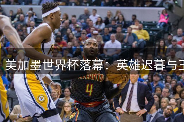 美加墨世界杯落幕：英雄迟暮与王朝更迭的绿茵史诗