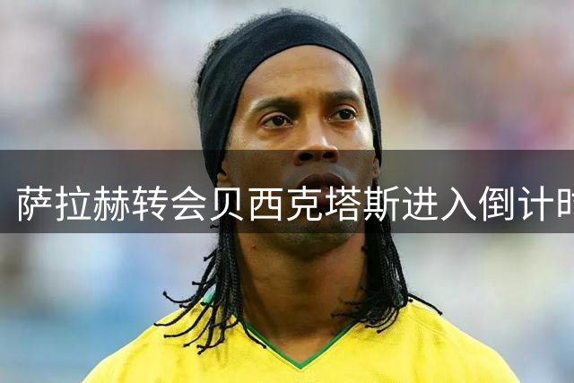 萨拉赫转会贝西克塔斯进入倒计时 24小时最后通牒引关注