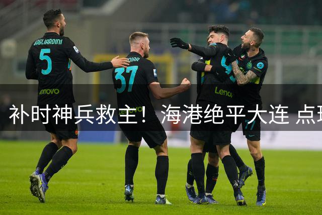 补时神兵救主！海港绝平大连 点球失手险酿败局
