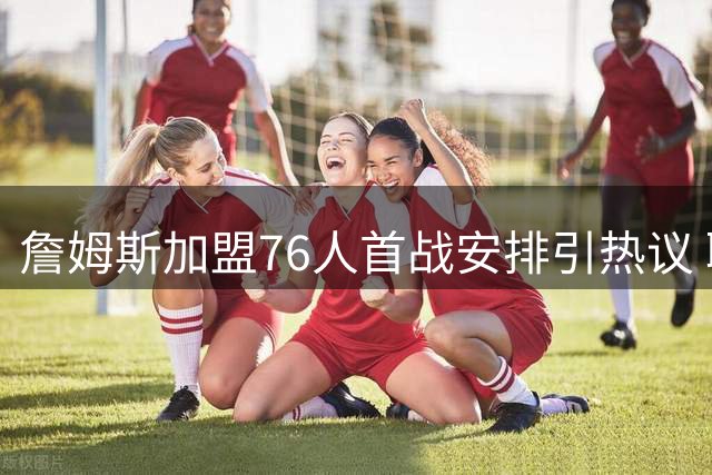 詹姆斯加盟76人首战安排引热议 联盟赛程细节曝光