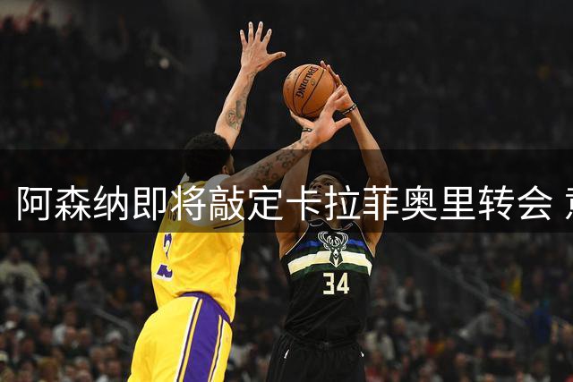 阿森纳即将敲定卡拉菲奥里转会 意甲新星将参与美国集训