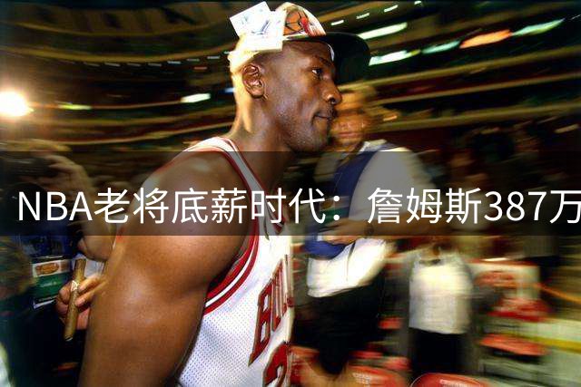 NBA老将底薪时代：詹姆斯387万年薪竟被大学新星NIL收入碾压